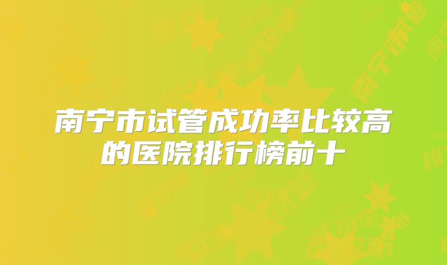 南宁市试管成功率比较高的医院排行榜前十