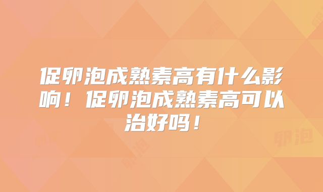 促卵泡成熟素高有什么影响!促卵泡成熟素高可以治好吗!