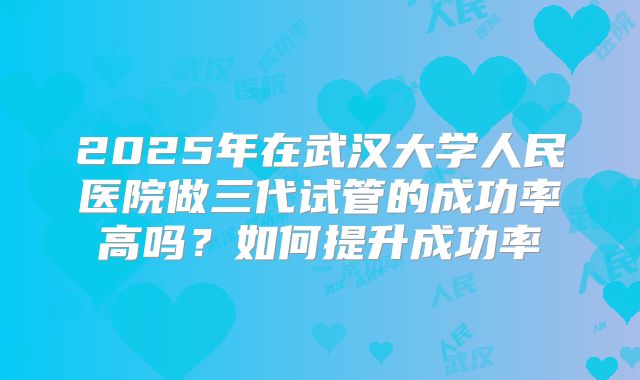 2025年在武汉大学人民医院做三代试管的成功率高吗？如何提升成功率