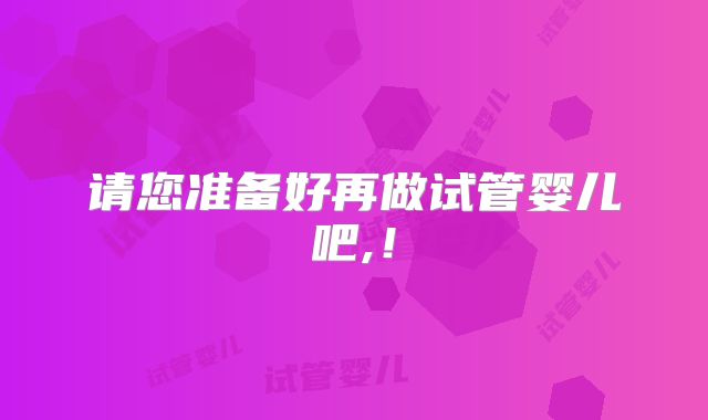 请您准备好再做试管婴儿吧,!