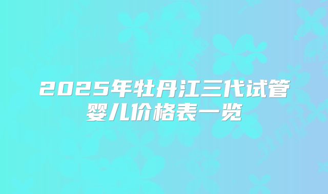 2025年牡丹江三代试管婴儿价格表一览