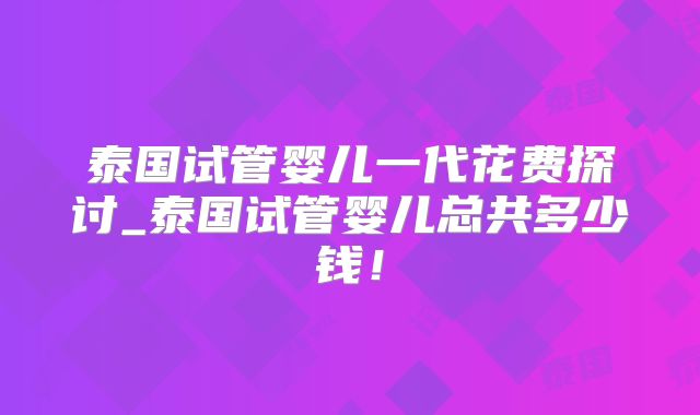 泰国试管婴儿一代花费探讨_泰国试管婴儿总共多少钱！