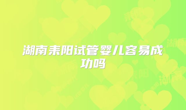 湖南耒阳试管婴儿容易成功吗