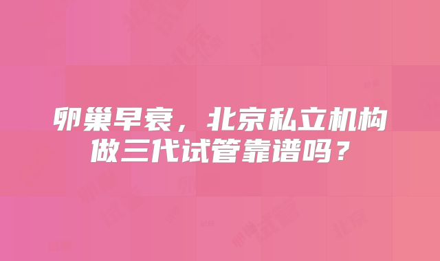 卵巢早衰,北京私立机构做三代试管靠谱吗?