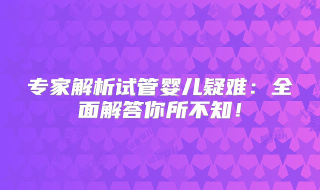 专家解析试管婴儿疑难：全面解答你所不知！