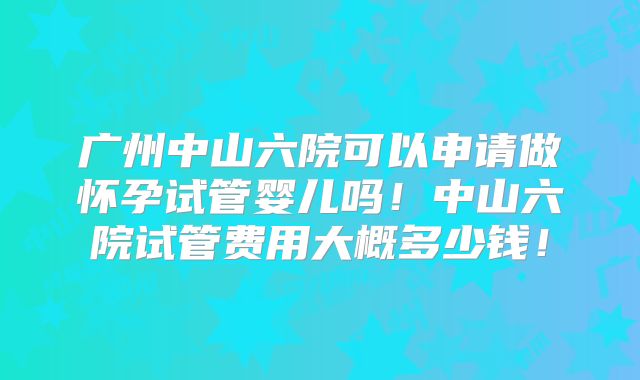 广州中山六院可以申请做怀孕试管婴儿吗!中山六院试管费用大概多少钱!