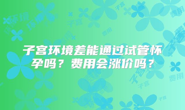 子宫环境差能通过试管怀孕吗？费用会涨价吗？