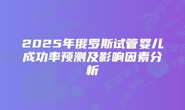 2025年俄罗斯试管婴儿成功率预测及影响因素分析