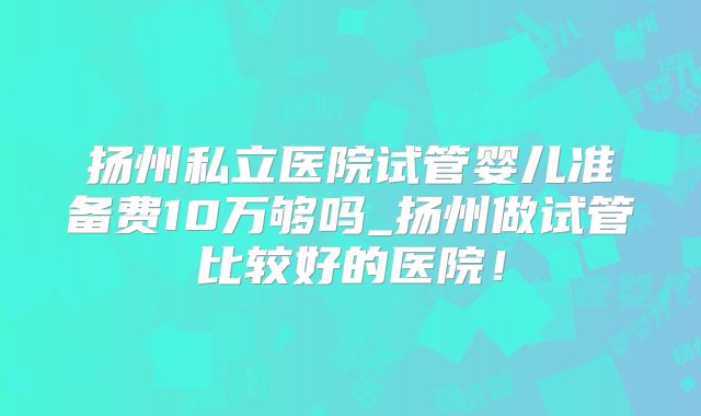扬州私立医院试管婴儿准备费10万够吗_扬州做试管比较好的医院！
