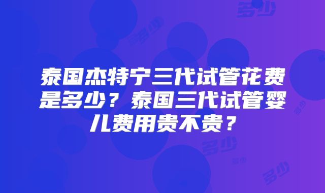 泰国杰特宁三代试管花费是多少？泰国三代试管婴儿费用贵不贵？