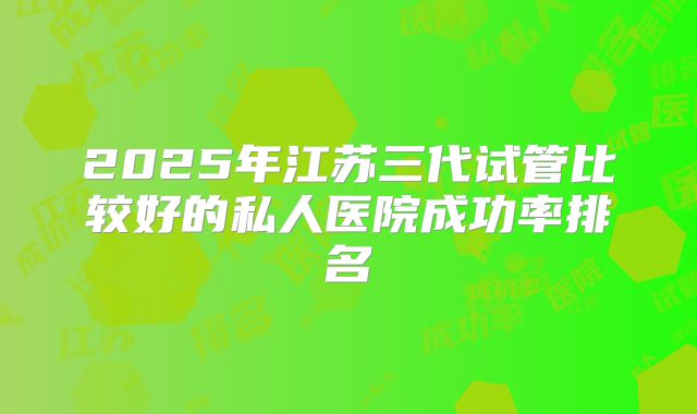 2025年江苏三代试管比较好的私人医院成功率排名