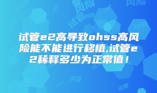 试管e2高导致ohss高风险能不能进行移植,试管e2稀释多少为正常值！