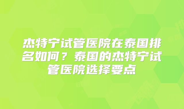 杰特宁试管医院在泰国排名如何？泰国的杰特宁试管医院选择要点