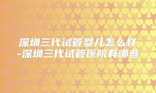 深圳三代试管婴儿怎么样-深圳三代试管医院有哪些