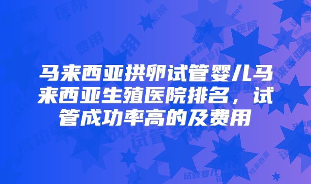 马来西亚拱卵试管婴儿马来西亚生殖医院排名，试管成功率高的及费用
