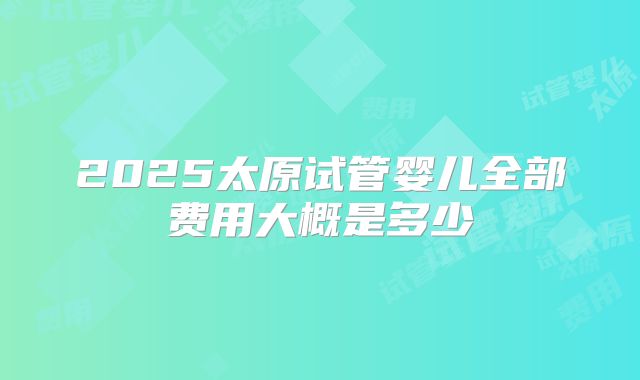 2025太原试管婴儿全部费用大概是多少