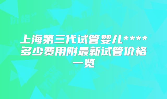 上海第三代试管婴儿****多少费用附最新试管价格一览