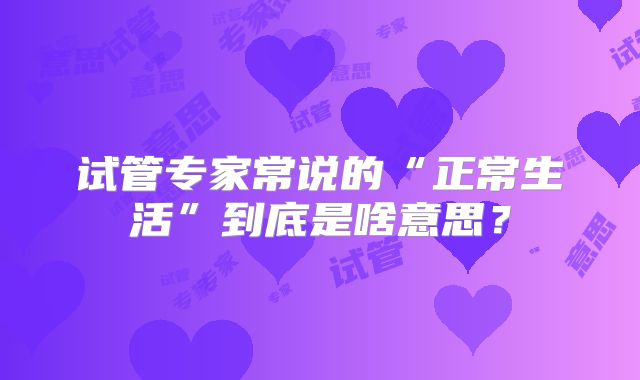 试管专家常说的“正常生活”到底是啥意思？