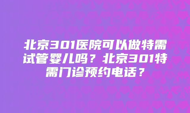 北京301医院可以做特需试管婴儿吗？北京301特需门诊预约电话？