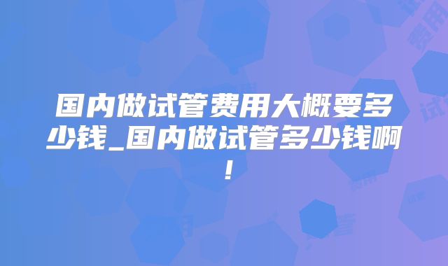 国内做试管费用大概要多少钱_国内做试管多少钱啊！
