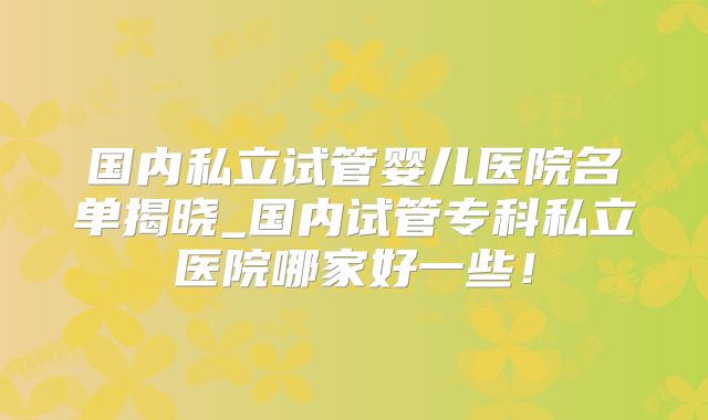 国内私立试管婴儿医院名单揭晓_国内试管专科私立医院哪家好一些！