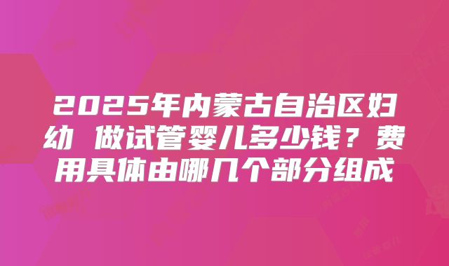 2025年内蒙古自治区妇幼 做试管婴儿多少钱?费用具体由哪几个部分组成