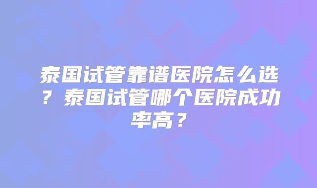 泰国试管靠谱医院怎么选？泰国试管哪个医院成功率高？