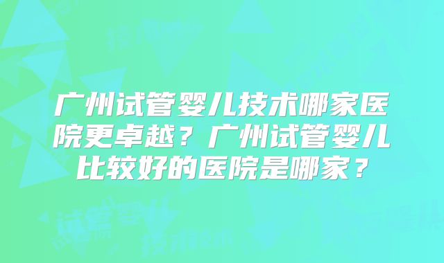 广州试管婴儿技术哪家医院更卓越?广州试管婴儿比较好的医院是哪家?