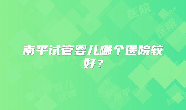 南平试管婴儿哪个医院较好？