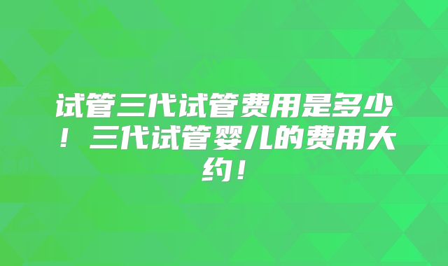 试管三代试管费用是多少!三代试管婴儿的费用大约!