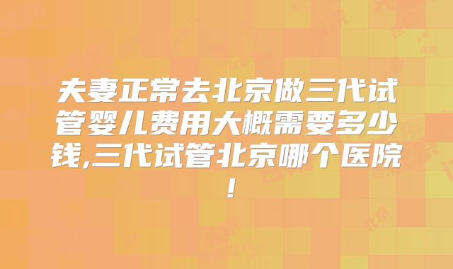 夫妻正常去北京做三代试管婴儿费用大概需要多少钱,三代试管北京哪个医院!