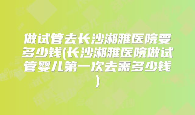 做试管去长沙湘雅医院要多少钱(长沙湘雅医院做试管婴儿第一次去需多少钱)
