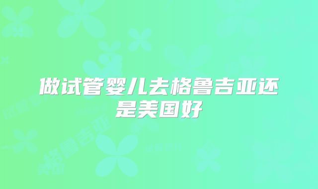 做试管婴儿去格鲁吉亚还是美国好