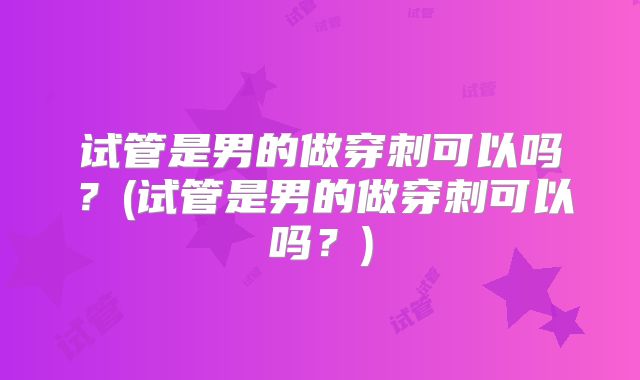 试管是男的做穿刺可以吗？(试管是男的做穿刺可以吗？)