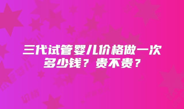 三代试管婴儿价格做一次多少钱?贵不贵?