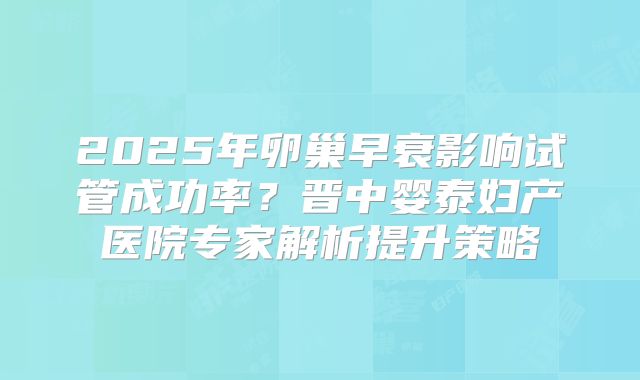 2025年卵巢早衰影响试管成功率?晋中婴泰妇产医院专家解析提升策略