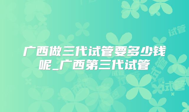 广西做三代试管要多少钱呢_广西第三代试管