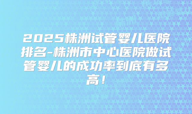 2025株洲试管婴儿医院排名-株洲市中心医院做试管婴儿的成功率到底有多高!