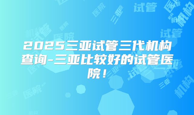 2025三亚试管三代机构查询-三亚比较好的试管医院!