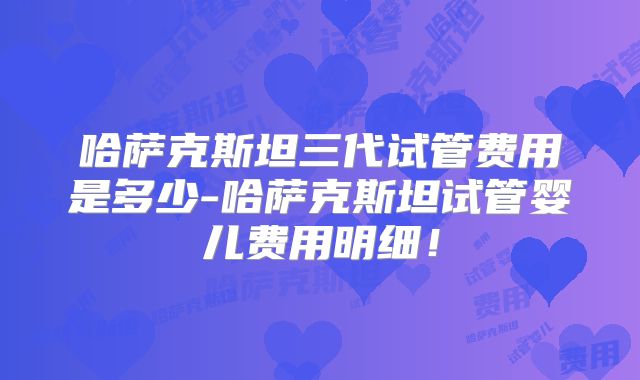 哈萨克斯坦三代试管费用是多少-哈萨克斯坦试管婴儿费用明细！