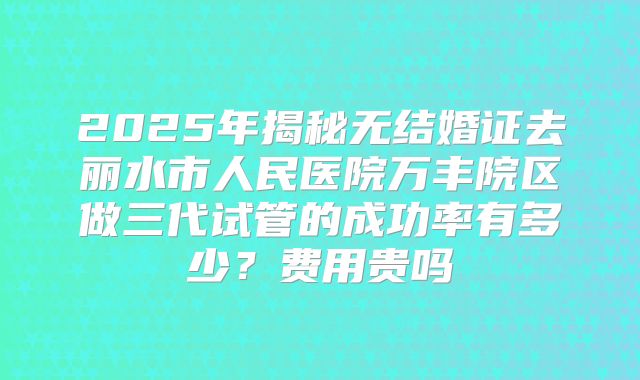 2025年揭秘无结婚证去丽水市人民医院万丰院区做三代试管的成功率有多少？费用贵吗