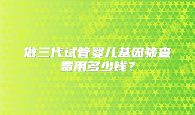 做三代试管婴儿基因筛查费用多少钱?