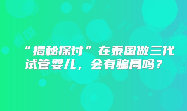 “揭秘探讨”在泰国做三代试管婴儿，会有骗局吗？