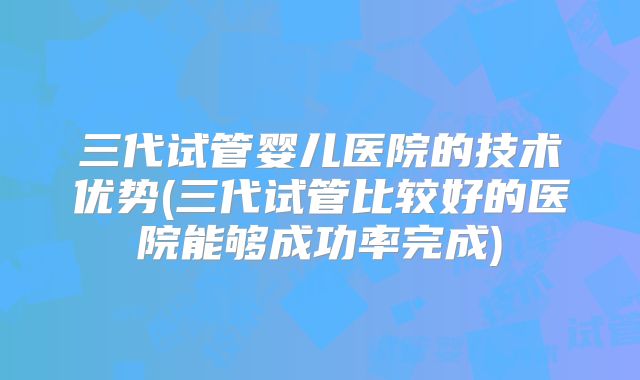 三代试管婴儿医院的技术优势(三代试管比较好的医院能够成功率完成)