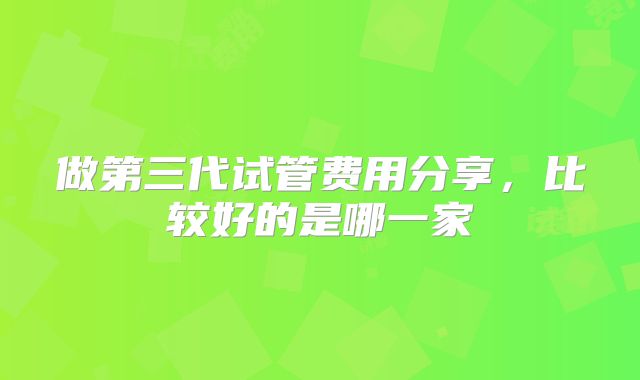 做第三代试管费用分享，比较好的是哪一家