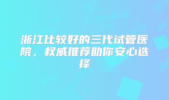 浙江比较好的三代试管医院，权威推荐助你安心选择