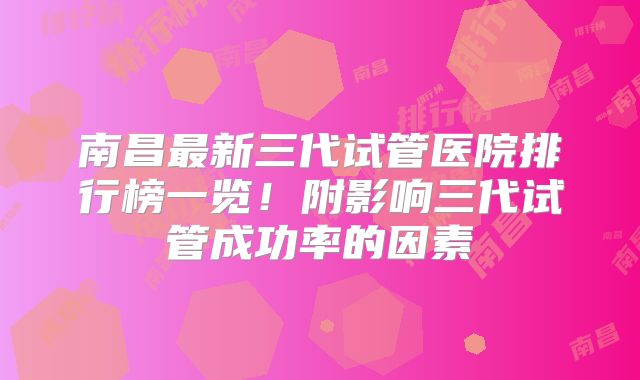 南昌最新三代试管医院排行榜一览！附影响三代试管成功率的因素
