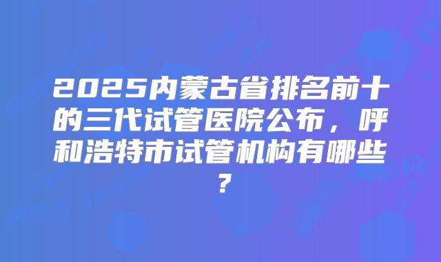 2025内蒙古省排名前十的三代试管医院公布，呼和浩特市试管机构有哪些？
