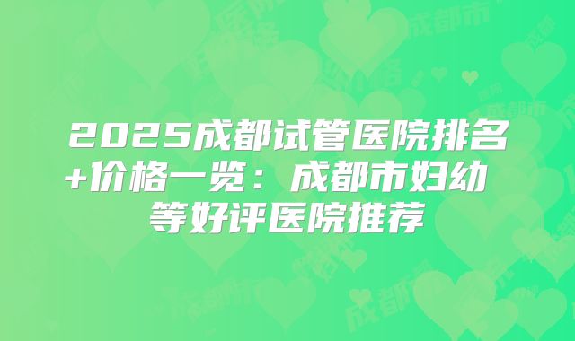 2025成都试管医院排名+价格一览：成都市妇幼 等好评医院推荐