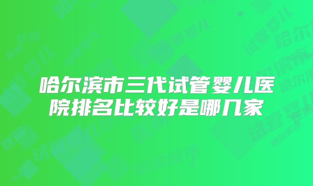 哈尔滨市三代试管婴儿医院排名比较好是哪几家